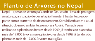 Plantio de Árvores no Nepal  Nepal – apesar de ser um país onde os Deuses do Himalaia protegem a natureza, a situação de devastação florestal é bastante preocupante com o aumento do desmatamento. Sensibilizada com a atual situação do meio ambiente, a empresa Apiário Yamada vem realizando o plantio de árvores desde 1999, já tendo sido plantadas mais de 17.000 árvores na região.